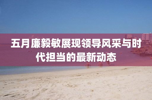 五月廉毅敏展现领导风采与时代担当的最新动态