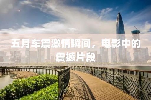 五月车震激情瞬间，电影中的震撼片段