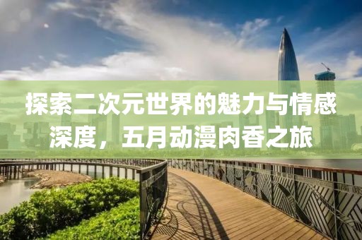探索二次元世界的魅力与情感深度，五月动漫肉香之旅