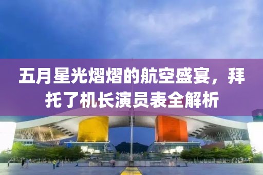 五月星光熠熠的航空盛宴，拜托了机长演员表全解析