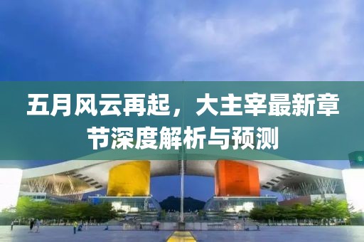 五月风云再起，大主宰最新章节深度解析与预测