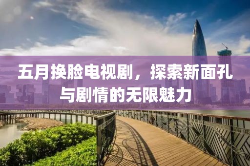 五月换脸电视剧，探索新面孔与剧情的无限魅力