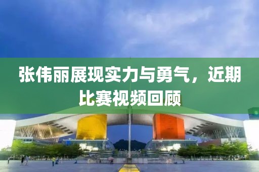 张伟丽展现实力与勇气，近期比赛视频回顾