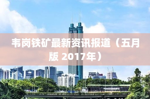 韦岗铁矿最新资讯报道（五月版 2017年）