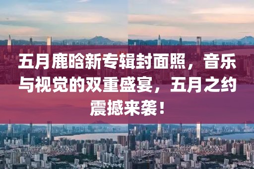 五月鹿晗新专辑封面照，音乐与视觉的双重盛宴，五月之约震撼来袭！