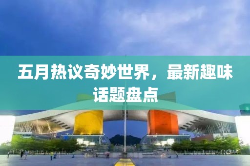 五月热议奇妙世界，最新趣味话题盘点