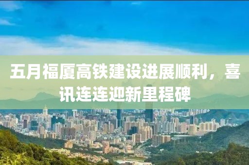 五月福厦高铁建设进展顺利，喜讯连连迎新里程碑