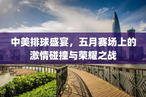 中美排球盛宴，五月赛场上的激情碰撞与荣耀之战