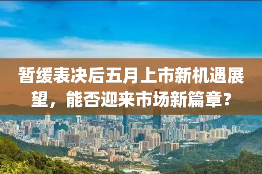 暂缓表决后五月上市新机遇展望，能否迎来市场新篇章？
