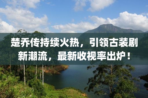 楚乔传持续火热，引领古装剧新潮流，最新收视率出炉！