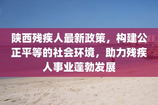 陕西残疾人最新政策，构建公正平等的社会环境，助力残疾人事业蓬勃发展