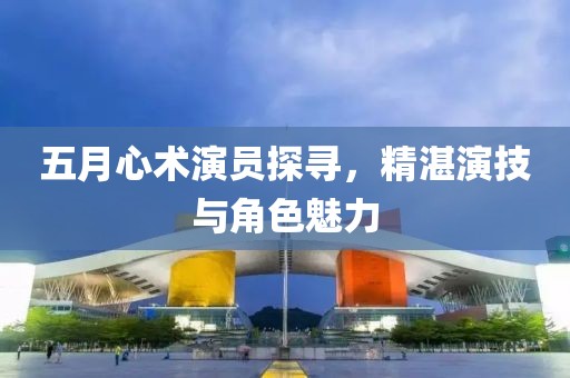 五月心术演员探寻，精湛演技与角色魅力