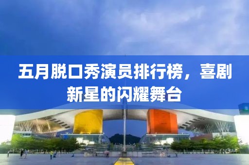 五月脱口秀演员排行榜，喜剧新星的闪耀舞台