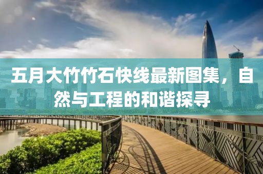 五月大竹竹石快线最新图集，自然与工程的和谐探寻