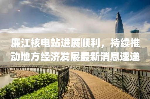 廉江核电站进展顺利，持续推动地方经济发展最新消息速递