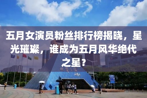 五月女演员粉丝排行榜揭晓，星光璀璨，谁成为五月风华绝代之星？
