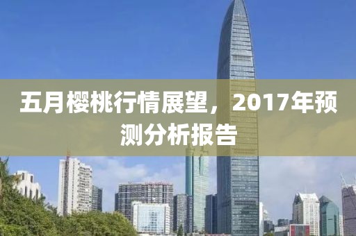 五月樱桃行情展望，2017年预测分析报告