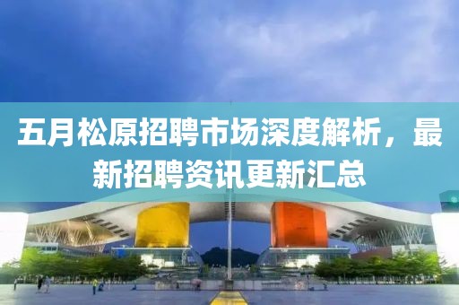 五月松原招聘市场深度解析，最新招聘资讯更新汇总