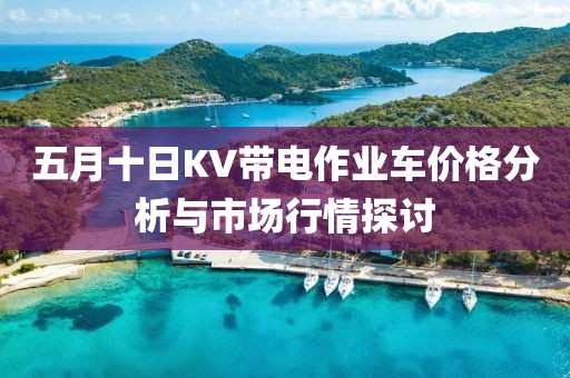 五月十日KV带电作业车价格分析与市场行情探讨