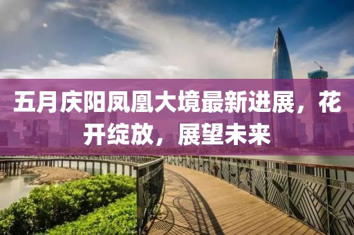 五月庆阳凤凰大境最新进展，花开绽放，展望未来
