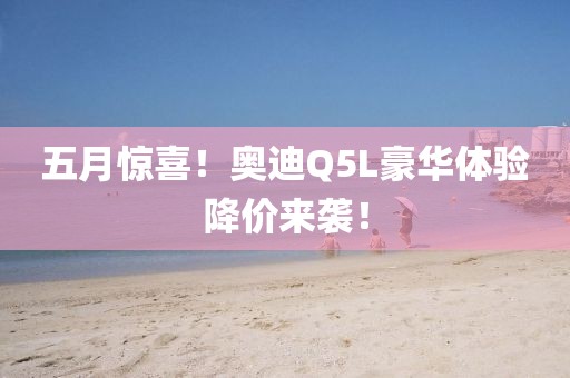 五月惊喜！奥迪Q5L豪华体验降价来袭！