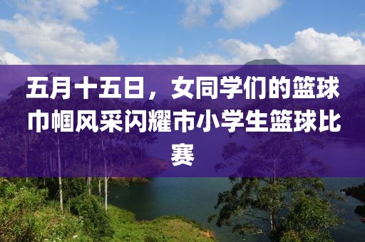 五月十五日，女同学们的篮球巾帼风采闪耀市小学生篮球比赛