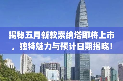 揭秘五月新款索纳塔即将上市，独特魅力与预计日期揭晓！