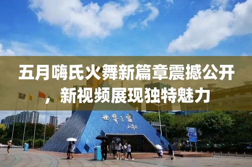 五月嗨氏火舞新篇章震撼公开，新视频展现独特魅力