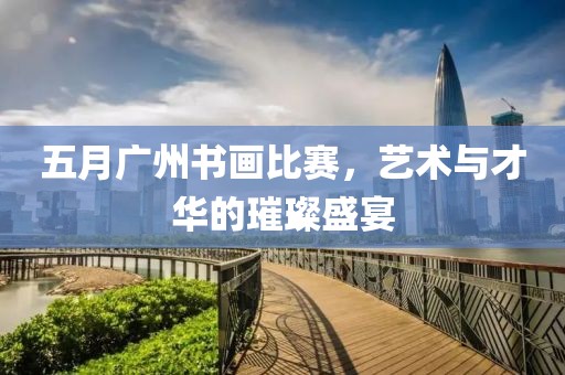 五月广州书画比赛，艺术与才华的璀璨盛宴