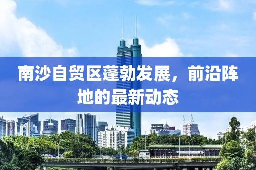 南沙自贸区蓬勃发展，前沿阵地的最新动态