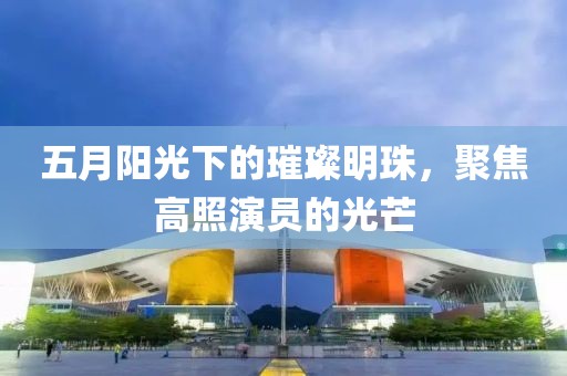 五月阳光下的璀璨明珠，聚焦高照演员的光芒