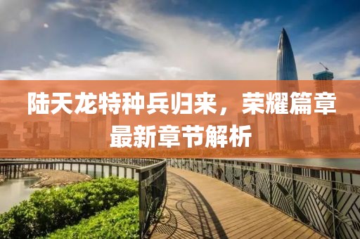 陆天龙特种兵归来，荣耀篇章最新章节解析