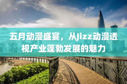 五月动漫盛宴，从Jizz动漫透视产业蓬勃发展的魅力