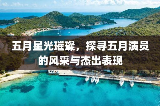 五月星光璀璨，探寻五月演员的风采与杰出表现