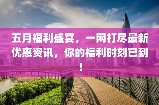 五月福利盛宴，一网打尽最新优惠资讯，你的福利时刻已到！
