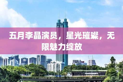 五月李晶演员，星光璀璨，无限魅力绽放