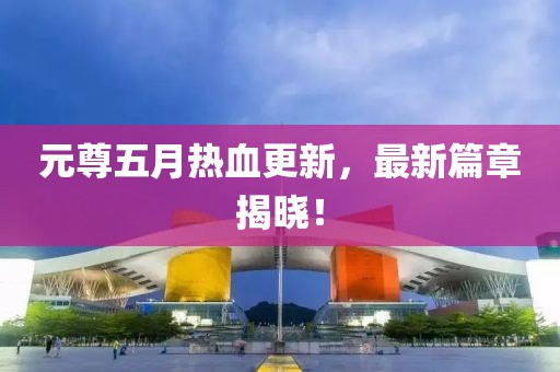 元尊五月热血更新，最新篇章揭晓！