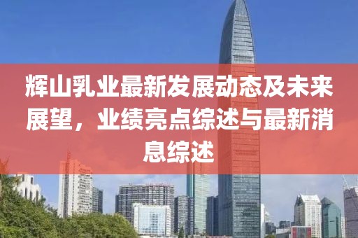 辉山乳业最新发展动态及未来展望，业绩亮点综述与最新消息综述