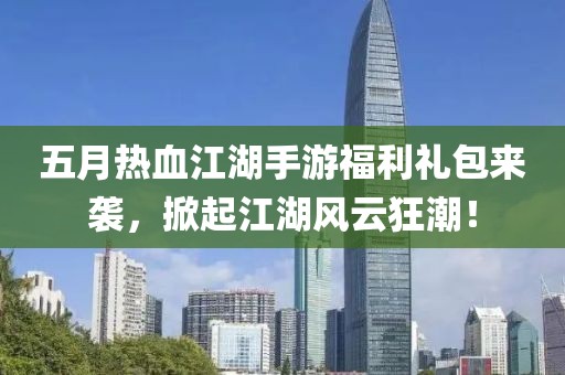 五月热血江湖手游福利礼包来袭，掀起江湖风云狂潮！