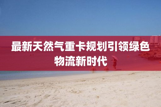 最新天然气重卡规划引领绿色物流新时代