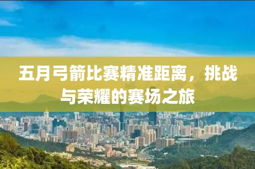 五月弓箭比赛精准距离，挑战与荣耀的赛场之旅