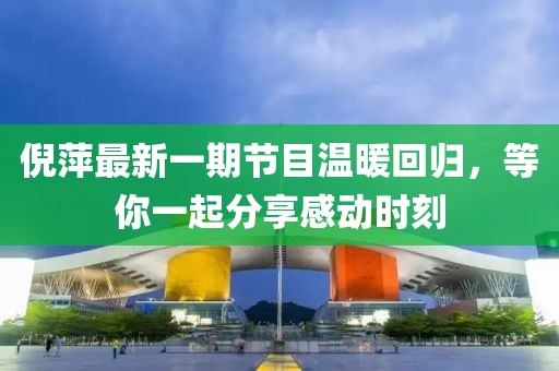 倪萍最新一期节目温暖回归，等你一起分享感动时刻