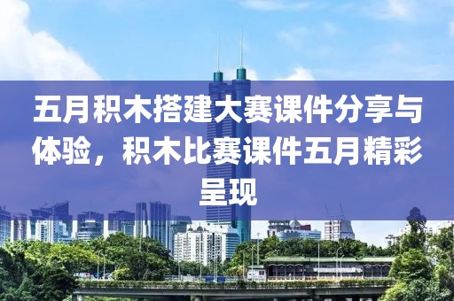 五月积木搭建大赛课件分享与体验，积木比赛课件五月精彩呈现