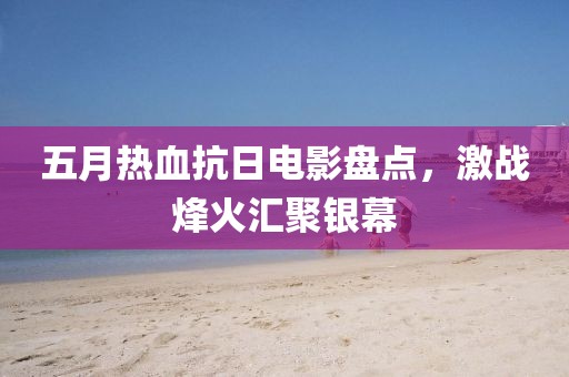 五月热血抗日电影盘点，激战烽火汇聚银幕