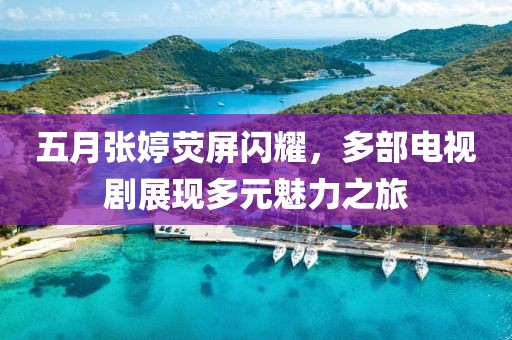 五月张婷荧屏闪耀，多部电视剧展现多元魅力之旅