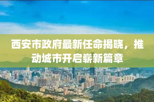 西安市政府最新任命揭晓，推动城市开启崭新篇章