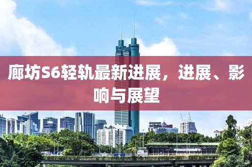 廊坊S6轻轨最新进展，进展、影响与展望