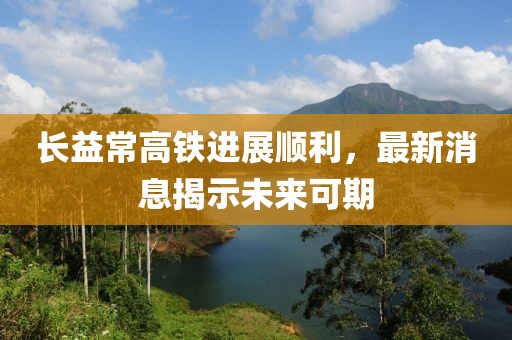 长益常高铁进展顺利，最新消息揭示未来可期