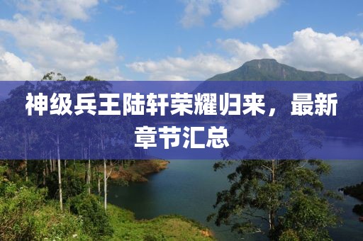 神级兵王陆轩荣耀归来，最新章节汇总