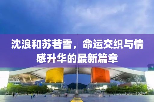 沈浪和苏若雪，命运交织与情感升华的最新篇章